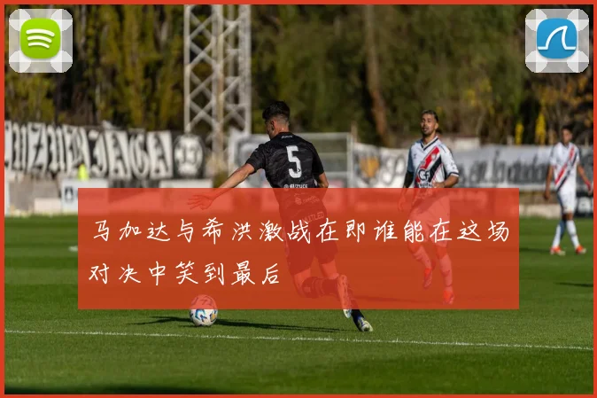 马加达与希洪激战在即谁能在这场对决中笑到最后