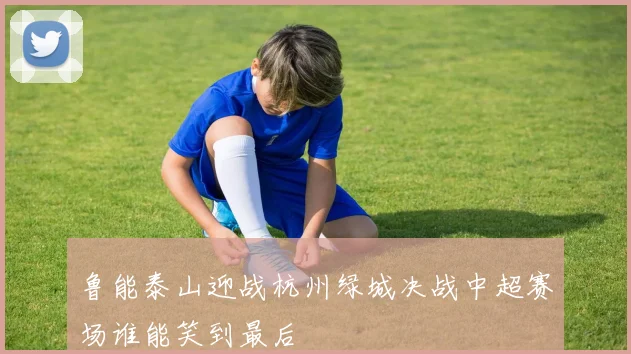 鲁能泰山迎战杭州绿城决战中超赛场谁能笑到最后
