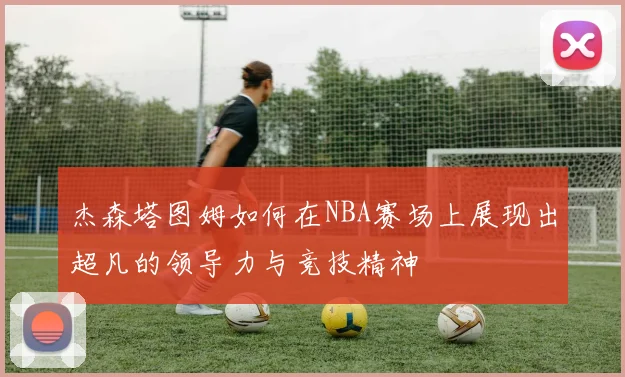 杰森塔图姆如何在NBA赛场上展现出超凡的领导力与竞技精神