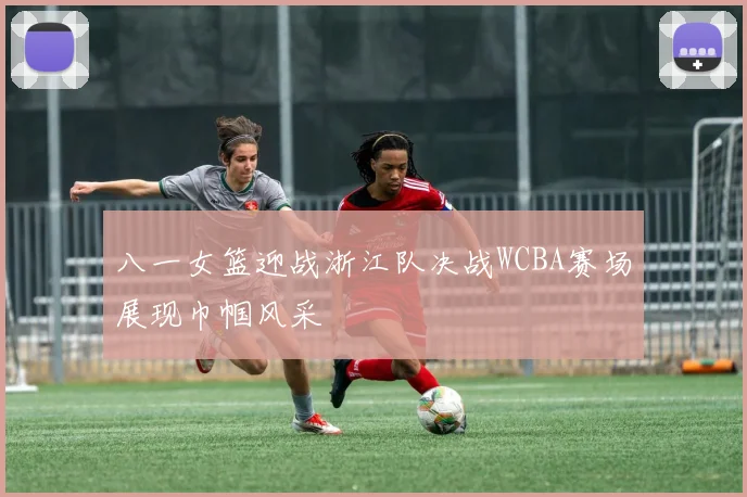 八一女篮迎战浙江队决战WCBA赛场展现巾帼风采