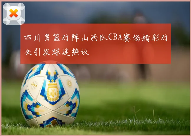四川男篮对阵山西队CBA赛场精彩对决引发球迷热议