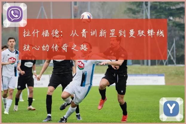 拉什福德：从青训新星到曼联锋线核心的传奇之路