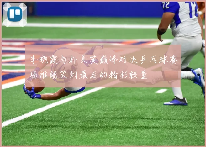 李晓霞与朴美英巅峰对决乒乓球赛场谁能笑到最后的精彩较量