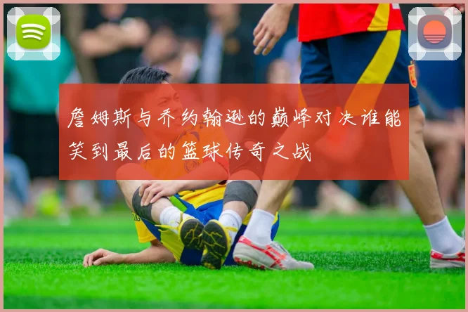 詹姆斯与乔约翰逊的巅峰对决谁能笑到最后的篮球传奇之战