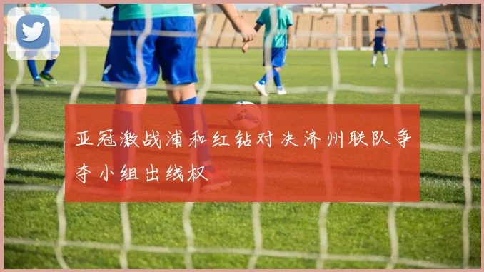 亚冠激战浦和红钻对决济州联队争夺小组出线权
