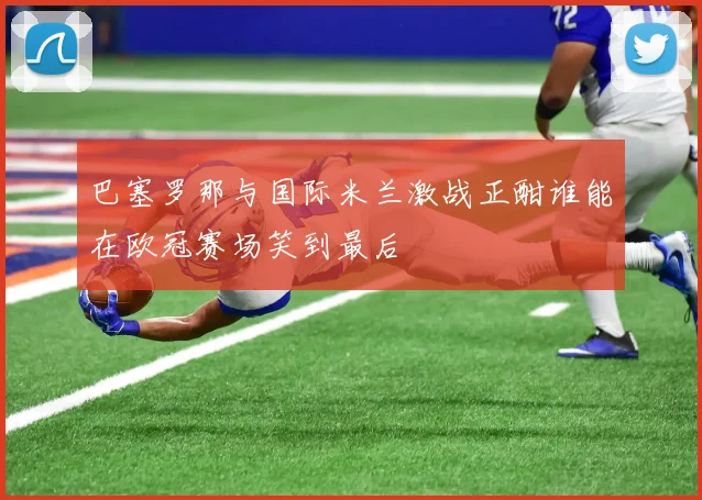 巴塞罗那与国际米兰激战正酣谁能在欧冠赛场笑到最后
