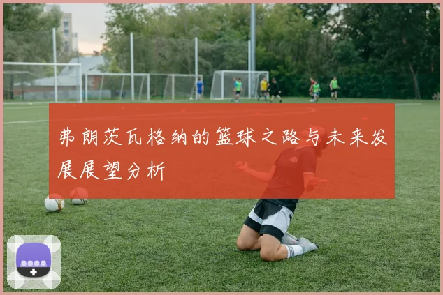 弗朗茨瓦格纳的篮球之路与未来发展展望分析