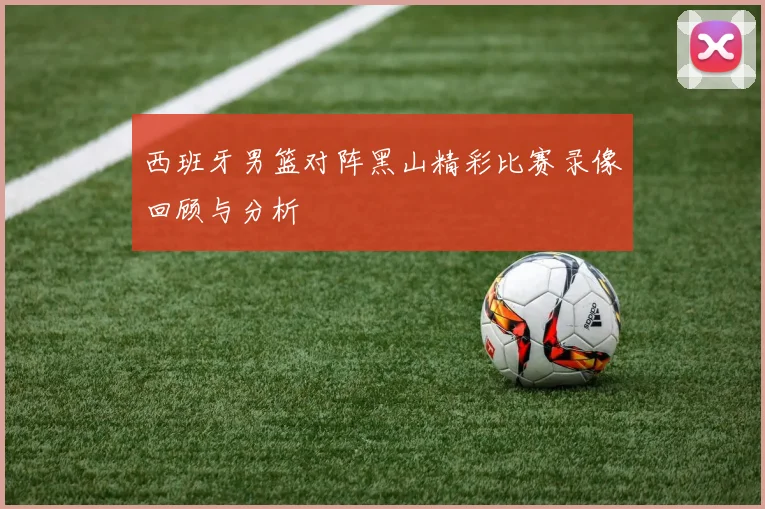 西班牙男篮对阵黑山精彩比赛录像回顾与分析
