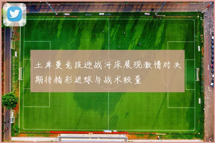 土库曼竞技迎战河床展现激情对决期待精彩进球与战术较量